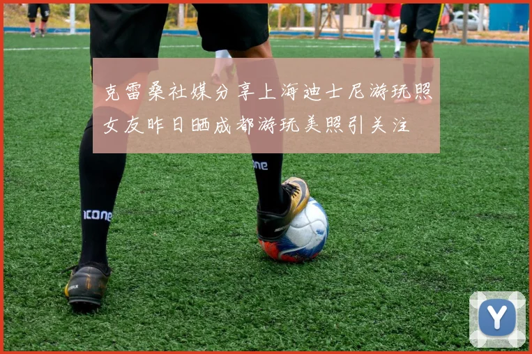 克雷桑社媒分享上海迪士尼游玩照女友昨日晒成都游玩美照引关注