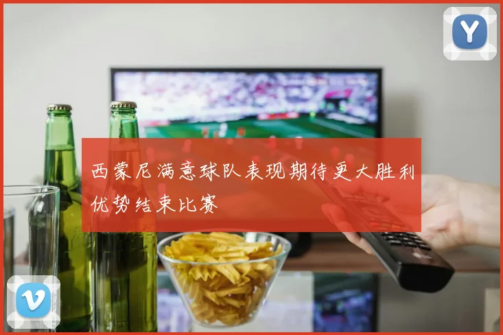 西蒙尼满意球队表现期待更大胜利优势结束比赛