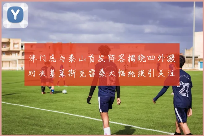 津门虎与泰山首发阵容揭晓四外援对决基莱斯克雷桑大幅轮换引关注
