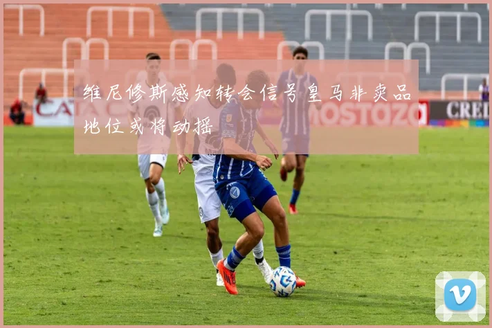 维尼修斯感知转会信号皇马非卖品地位或将动摇
