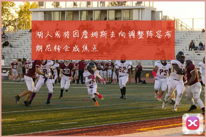 湖人或将因詹姆斯去向调整阵容布朗尼转会成焦点