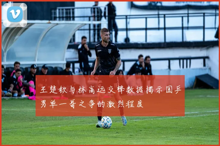 王楚钦与林高远交锋数据揭示国乒男单一哥之争的激烈程度