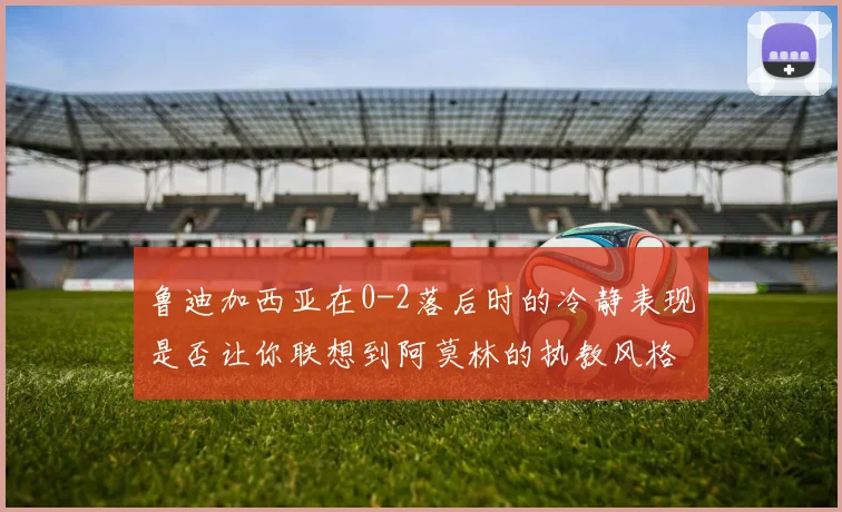 鲁迪加西亚在0-2落后时的冷静表现是否让你联想到阿莫林的执教风格