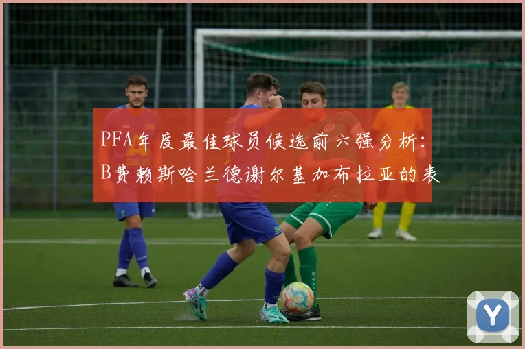 PFA年度最佳球员候选前六强分析：B费赖斯哈兰德谢尔基加布拉亚的表现对比