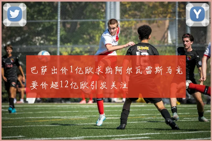 巴萨出价1亿欧求购阿尔瓦雷斯马竞要价超12亿欧引发关注