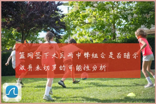 篮网签下大瓦两中锋组合是否暗示放弃米切罗的可能性分析