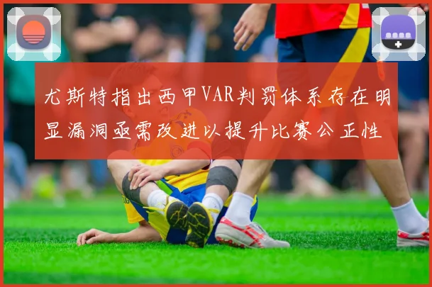 尤斯特指出西甲VAR判罚体系存在明显漏洞亟需改进以提升比赛公正性