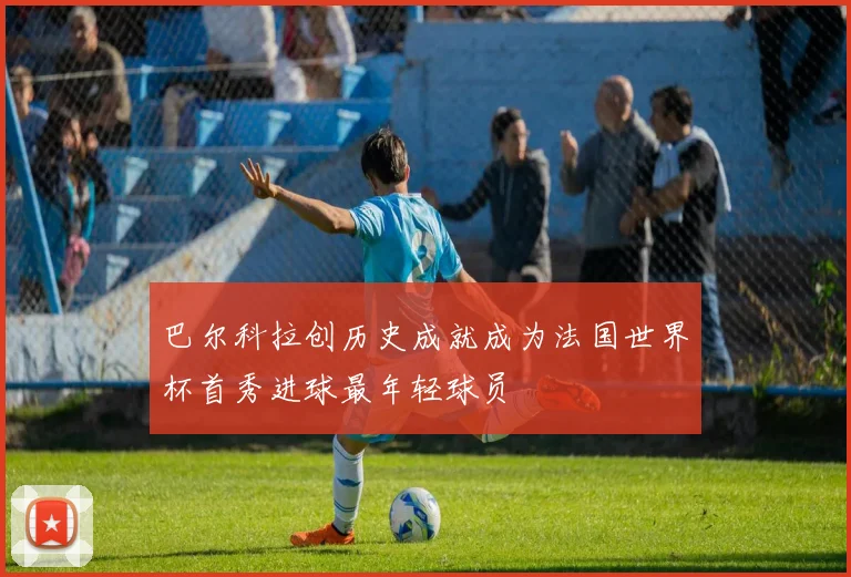 巴尔科拉创历史成就成为法国世界杯首秀进球最年轻球员