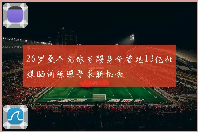 26岁桑乔无球可踢身价曾达13亿社媒晒训练照寻求新机会