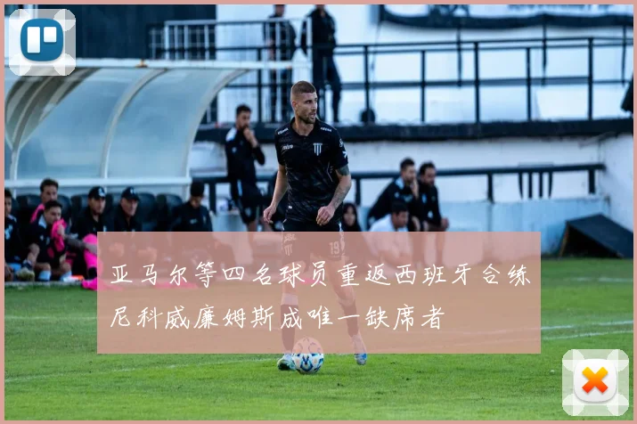 亚马尔等四名球员重返西班牙合练尼科威廉姆斯成唯一缺席者