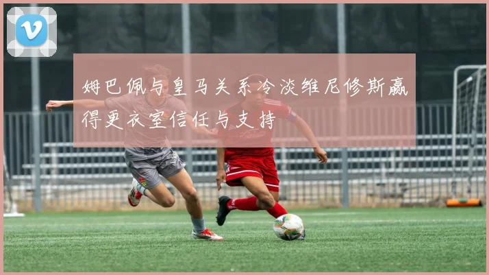 姆巴佩与皇马关系冷淡维尼修斯赢得更衣室信任与支持