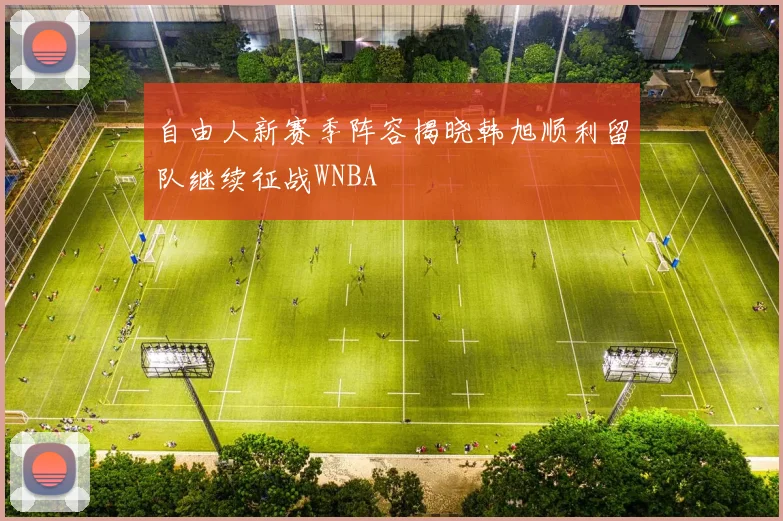 自由人新赛季阵容揭晓韩旭顺利留队继续征战WNBA
