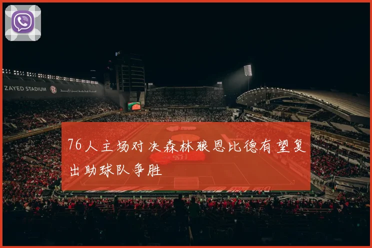 76人主场对决森林狼恩比德有望复出助球队争胜