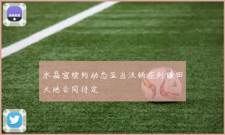 水晶宫续约动态亚当沃顿在列镰田大地合同待定