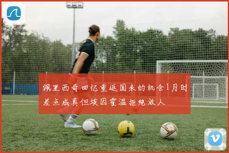 佩里西奇回忆重返国米的机会1月时差点成真但埃因霍温拒绝放人