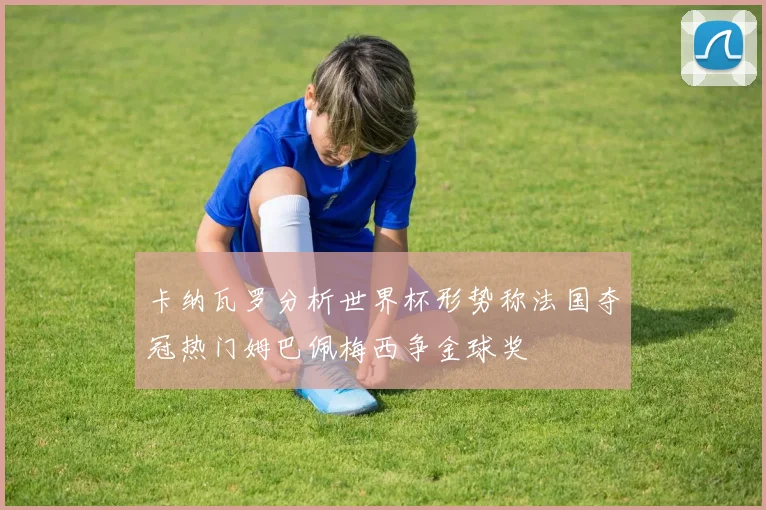 卡纳瓦罗分析世界杯形势称法国夺冠热门姆巴佩梅西争金球奖