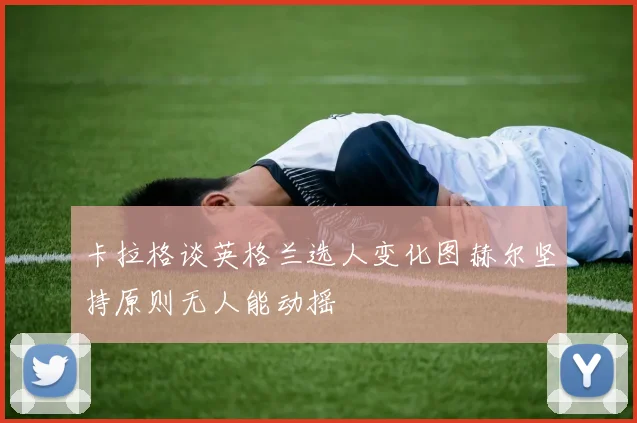卡拉格谈英格兰选人变化图赫尔坚持原则无人能动摇