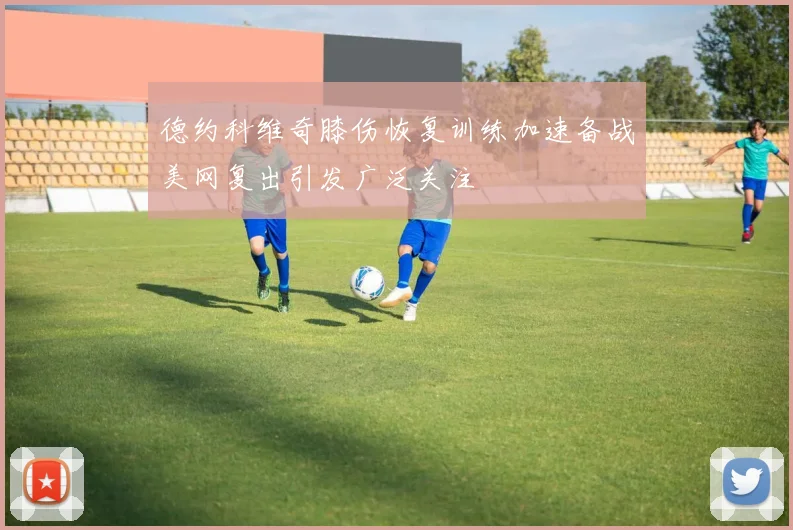 德约科维奇膝伤恢复训练加速备战美网复出引发广泛关注