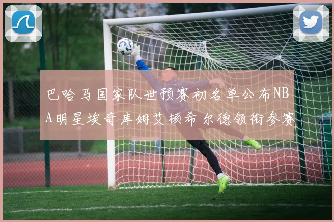 巴哈马国家队世预赛初名单公布NBA明星埃奇库姆艾顿希尔德领衔参赛阵容