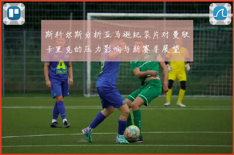 斯科尔斯分析亚马逊纪录片对曼联卡里克的压力影响与新赛季展望