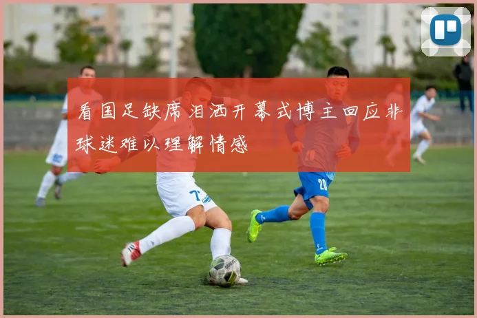 看国足缺席泪洒开幕式博主回应非球迷难以理解情感