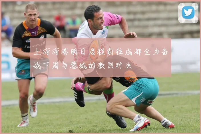 上海海港明日启程前往成都全力备战下周与蓉城的激烈对决