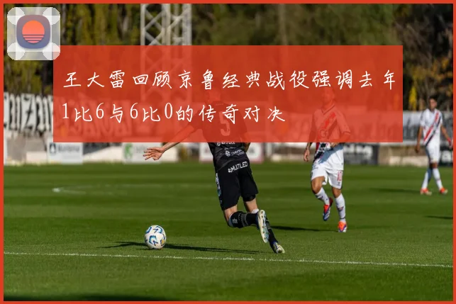 王大雷回顾京鲁经典战役强调去年1比6与6比0的传奇对决