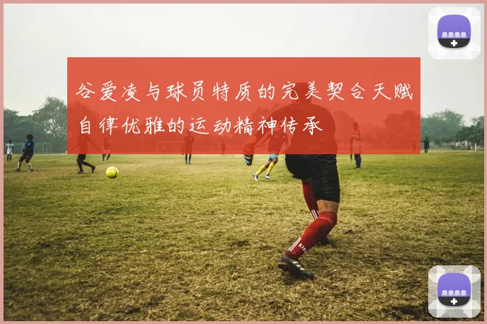 谷爱凌与球员特质的完美契合天赋自律优雅的运动精神传承