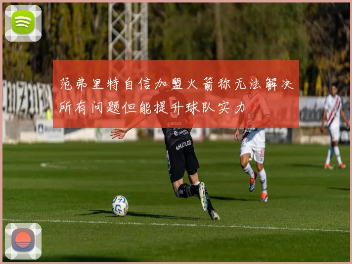 范弗里特自信加盟火箭称无法解决所有问题但能提升球队实力