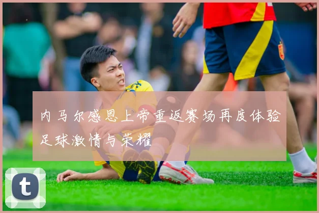内马尔感恩上帝重返赛场再度体验足球激情与荣耀